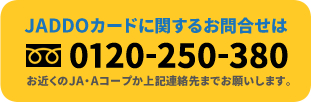 JADDOカードに関するお問合せはフリーダイヤル0120-250-380まで　お近くのJA・Aコープか上記連絡先までお願いします。