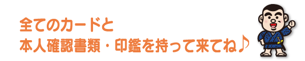 全てのカードと本人確認書類・印鑑を持って来てね！